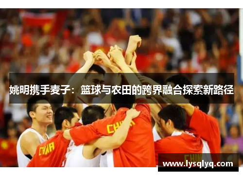 姚明携手麦子：篮球与农田的跨界融合探索新路径