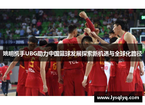 姚明携手UBG助力中国篮球发展探索新机遇与全球化路径