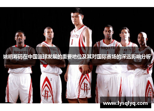姚明筹码在中国篮球发展的重要地位及其对国际赛场的深远影响分析
