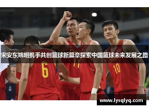 宋安东姚明携手共创篮球新篇章探索中国篮球未来发展之路