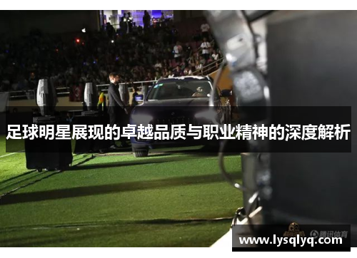 足球明星展现的卓越品质与职业精神的深度解析