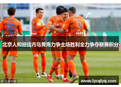 北京人和迎战青岛黄海力争主场胜利全力争夺联赛积分