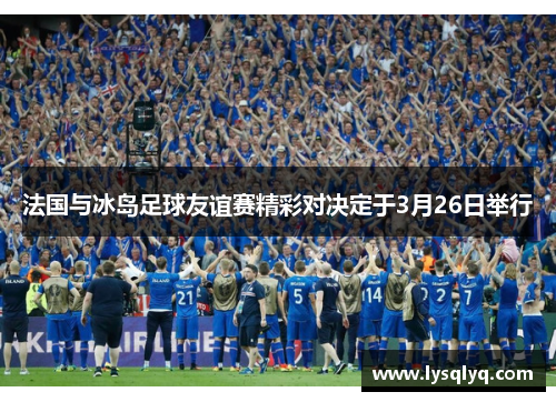 法国与冰岛足球友谊赛精彩对决定于3月26日举行