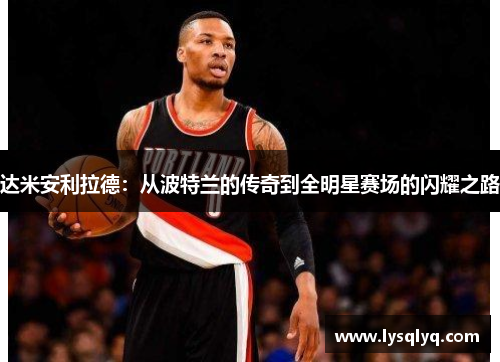 达米安利拉德：从波特兰的传奇到全明星赛场的闪耀之路